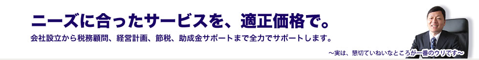 ニーズに合ったサービスを、適正価格で。会社設立から税務顧問、経営計画、節税、助成金サポートまで全力でサポートします。～実は、懇切ていねいなところが一番のウリです～
