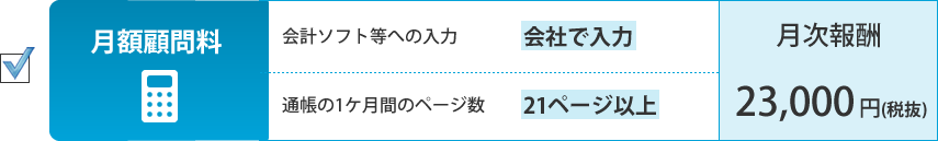 月額顧問料。会計ソフト等への入力：会社が入力、通帳の1ケ月間のページ数：21ページ以上。月次報酬：23,000円（税抜）