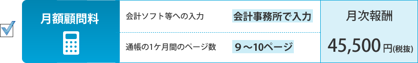 月額顧問料。会計ソフト等への入力：会計事務所で入力、通帳の1ケ月間のページ数：9～10ページ。月次報酬：45,500円（税抜）