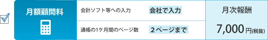 月額顧問料。会計ソフト等への入力：会社が入力、通帳の1ケ月間のページ数：2ページまで。月次報酬：7,000円（税抜）
