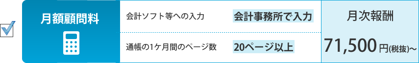 月額顧問料。会計ソフト等への入力：会計事務所で入力、通帳の1ケ月間のページ数：21ページ以上。月次報酬：71,500円（税抜）