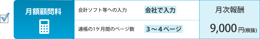 月額顧問料。会計ソフト等への入力：会社が入力、通帳の1ケ月間のページ数：３～４ページ。月次報酬：9,000円（税抜）