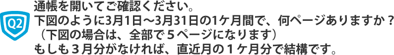 通帳を開いてご確認ください。
下図のように3月1日～3月31日の1ケ月間で、何ページありますか？（下図の場合は、全部で５ページになります）
もしも３月分がなければ、直近月の１ケ月分で結構です。
