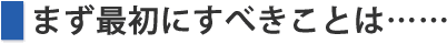 まず最初にすべきことは……